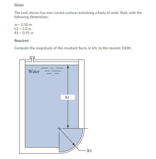 Given
The tank shown has one curved surface restraining a body of static fluid, with the
following dimensions:
w = 2.50 m
h1 = 3.0 m
R1 = 0.95 m
Required
Compute the magnitude of the resultant force, in kN, to the nearest 100th.
Water
hl
R1
