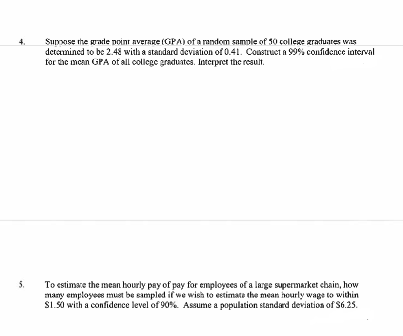 Suppose the grade point average (GPA) of a random sample of 50 college graduates was
determined to be 2.48 with a standard deviation of 0.41. Construct a 99% confidence interval
for the mean GPA of all college graduates. Interpret the result.
4.
5.
To estimate the mean hourly pay of pay for employees of a large supermarket chain, how
many employees must be sampled if we wish to estimate the mean hourly wage to within
$1.50 with a confidence level of 90%. Assume a population standard deviation of $6.25.
