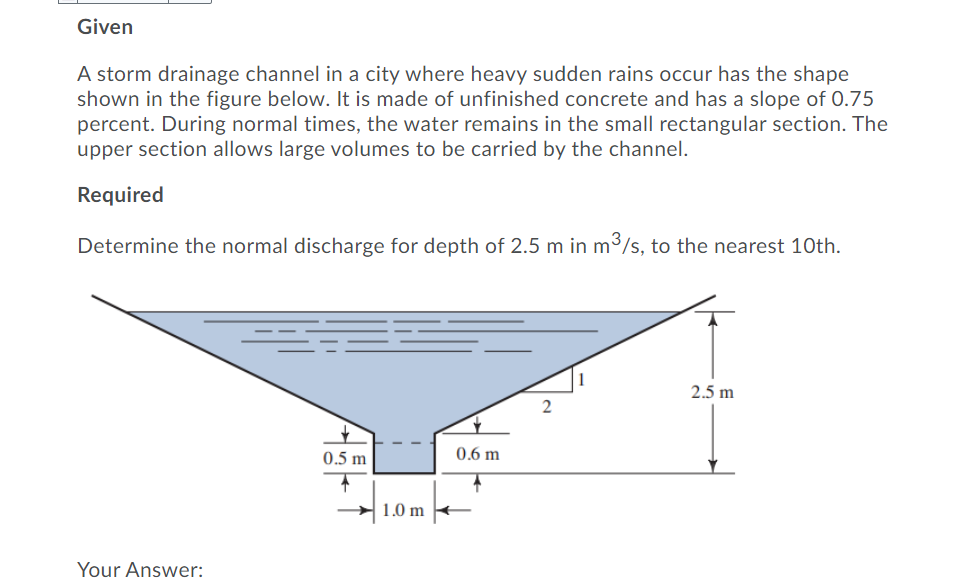 Given
A storm drainage channel in a city where heavy sudden rains occur has the shape
shown in the figure below. It is made of unfinished concrete and has a slope of 0.75
percent. During normal times, the water remains in the small rectangular section. The
upper section allows large volumes to be carried by the channel.
Required
Determine the normal discharge for depth of 2.5 m in m3/s, to the nearest 10th.
2.5 m
2
0.5 m
0.6 m
1.0 m
Your Answer:
