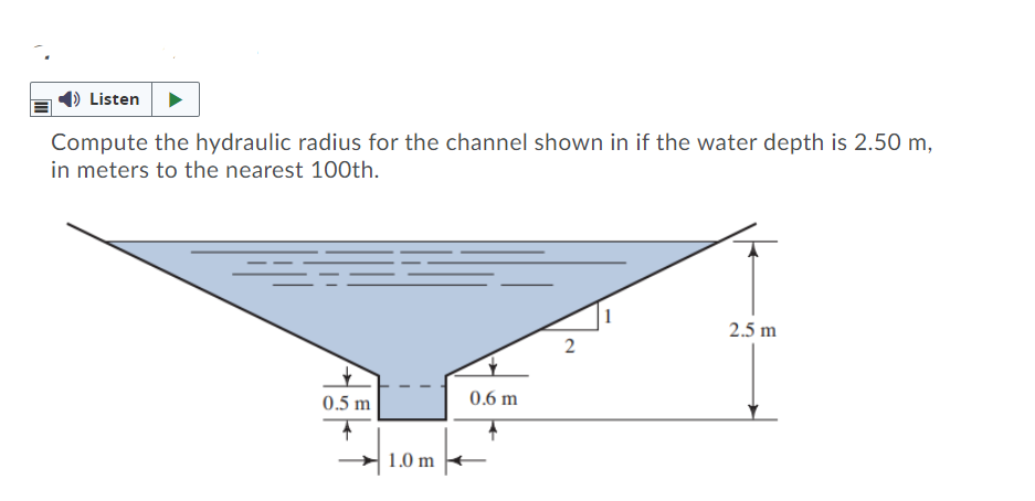 Listen
Compute the hydraulic radius for the channel shown in if the water depth is 2.50 m,
in meters to the nearest 100th.
2.5 m
2
0.5 m
0.6 m
1.0 m
