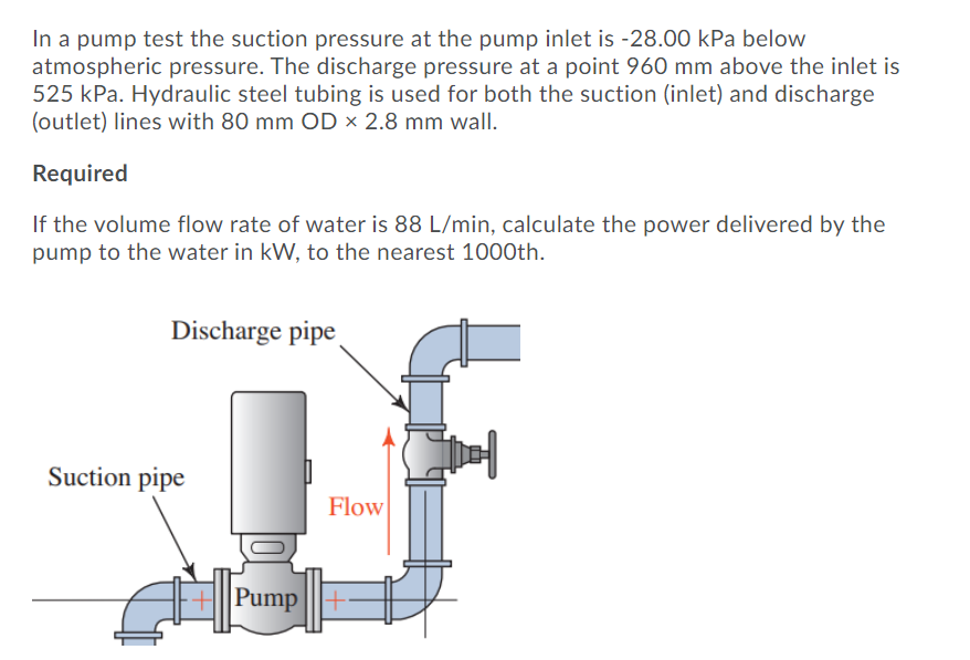 In a pump test the suction pressure at the pump inlet is -28.00 kPa below
atmospheric pressure. The discharge pressure at a point 960 mm above the inlet is
525 kPa. Hydraulic steel tubing is used for both the suction (inlet) and discharge
(outlet) lines with 80 mm OD × 2.8 mm wall.
Required
If the volume flow rate of water is 88 L/min, calculate the power delivered by the
pump to the water in kW, to the nearest 1000th.
Discharge pipe
Suction pipe
Flow
Pump |||+
