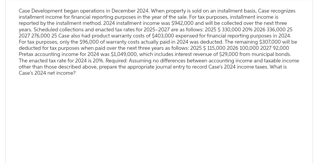 Case Development began operations in December 2024. When property is sold on an installment basis, Case recognizes
installment income for financial reporting purposes in the year of the sale. For tax purposes, installment income is
reported by the installment method. 2024 installment income was $942,000 and will be collected over the next three
years. Scheduled collections and enacted tax rates for 2025-2027 are as follows: 2025 $ 330,000 20% 2026 336,000 25
2027 276,000 25 Case also had product warranty costs of $403,000 expensed for financial reporting purposes in 2024.
For tax purposes, only the $96,000 of warranty costs actually paid in 2024 was deducted. The remaining $307,000 will be
deducted for tax purposes when paid over the next three years as follows: 2025 $ 115,000 2026 100,000 2027 92,000
Pretax accounting income for 2024 was $1,049,000, which includes interest revenue of $29,000 from municipal bonds.
The enacted tax rate for 2024 is 20%. Required: Assuming no differences between accounting income and taxable income
other than those described above, prepare the appropriate journal entry to record Case's 2024 income taxes. What is
Case's 2024 net income?