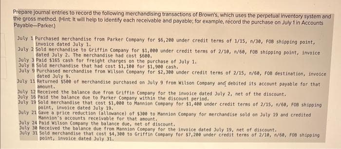 Prepare journal entries to record the following merchandising transactions of Brown's, which uses the perpetual inventory system and
the gross method. (Hint: It will help to identify each receivable and payable; for example, record the purchase on July 1 in Accounts
Payable-Parker)
July 1 Purchased merchandise from Parker Company for $6,200 under credit terms of 1/15, n/30, FOB shipping point,
invoice dated July 1.
July 2 Sold merchandise to Griffin Company for $1,000 under credit terms of 2/10, n/60, FOB shipping point, invoice
dated July 2. The merchandise had cost $600.
July 3 Paid $165 cash for freight charges on the purchase of July 1.
July 8 Sold merchandise that had cost $1,100 for $1,900 cash.
July 9 Purchased merchandise from Wilson Company for $2,300 under credit terms of 2/15, n/60, FOB destination, invoice
dated July 9.
July 11 Returned $500 of merchandise purchased on July 9 from Wilson Company and debited its account payable for that
amount.
July 12 Received the balance due from Griffin Company for the invoice dated July 2, net of the discount.
July 16 Paid the balance due to Parker Company within the discount period.
July 19 Sold merchandise that cost $1,000 to Mannion Company for $1,400 under credit terms of 2/15, n/60, FOB shipping
point, invoice dated July 19.
July 21 Gave a price reduction (allowance) of $300 to Mannion Company for merchandise sold on July 19 and credited
Mannion's accounts receivable for that amount.
July 24 Paid Wilson Company the balance due, net of discount.
July 30 Received the balance due from Mannion Company for the invoice dated July 19, net of discount.
July 31 Sold merchandise that cost $4,300 to Griffin Company for $7,200 under credit terms of 2/10, n/60, FOB shipping
point, invoice dated July 31.