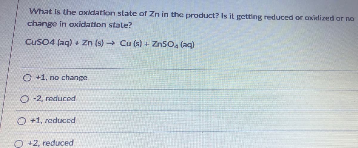 What is the oxidation state of Zn in the product? Is it getting reduced or oxidized or no
change in oxidation state?
CuSO4 (aq) + Zn (s) → Cu (s) + ZnSO4 (aq)
O +1, no change
O-2, reduced
O +1, reduced
O +2, reduced
