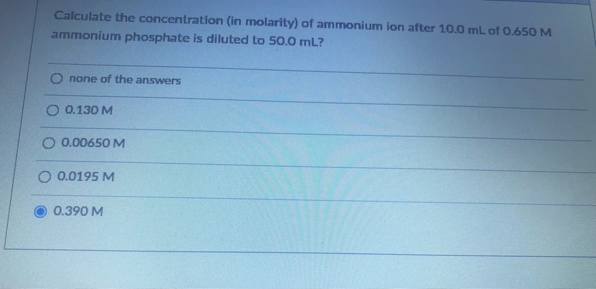 Calculate the concentration (in molarity) of ammonium ion after 10.0 mL of 0.650 M
ammonium phosphate is diluted to 50.0 mL?
none of the answerS
0.130 M
0.00650 M
0.0195 M
0.390 M
