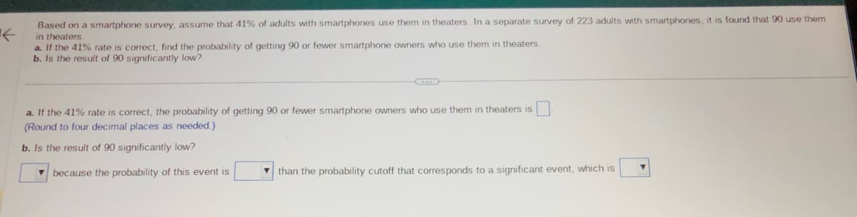 ←
Based on a smartphone survey, assume that 41% of adults with smartphones use them in theaters. In a separate survey of 223 adults with smartphones, it is found that 90 use them
in theaters.
a. If the 41% rate is correct, find the probability of getting 90 or fewer smartphone owners who use them in theaters.
b. Is the result of 90 significantly low?
a. If the 41% rate is correct, the probability of getting 90 or fewer smartphone owners who use them in theaters is
(Round to four decimal places as needed.)
b. Is the result of 90 significantly low?
because the probability of this event is
than the probability cutoff that corresponds to a significant event, which is
