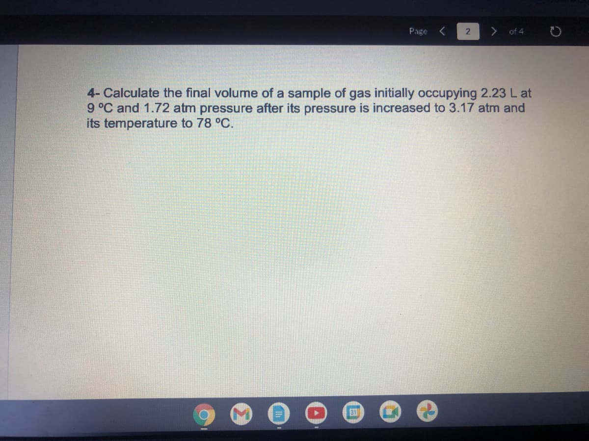 Page
of 4
4- Calculate the final volume of a sample of gas initially occupying 2.23L at
9°C and 1.72 atm pressure after its pressure is increased to 3.17 atm and
its temperature to 78 °C.
