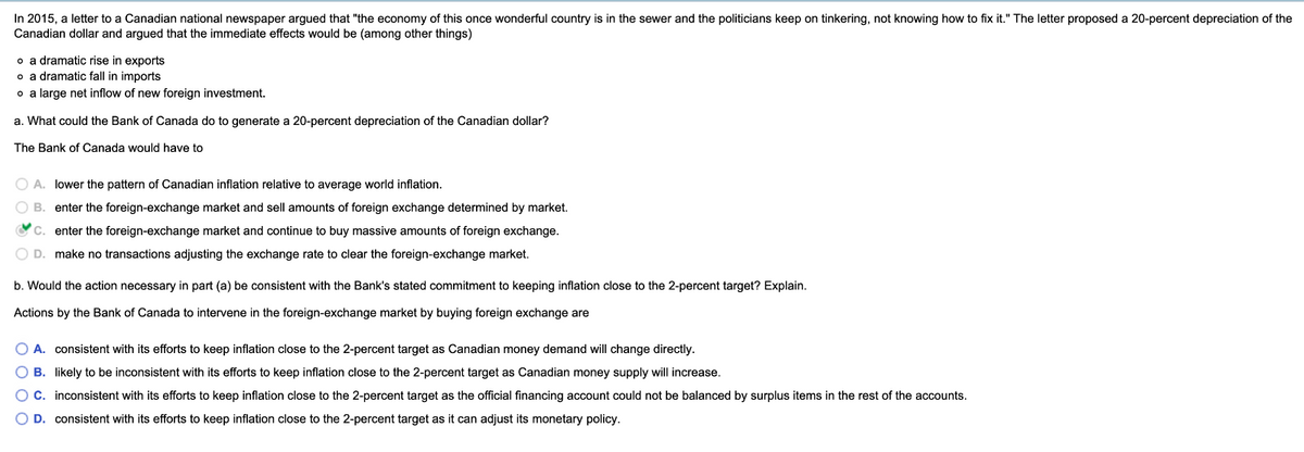 In 2015, a letter to a Canadian national newspaper argued that "the economy of this once wonderful country is in the sewer and the politicians keep on tinkering, not knowing how to fix it." The letter proposed a 20-percent depreciation of the
Canadian dollar and argued that the immediate effects would be (among other things)
o a dramatic rise in exports
o a dramatic fall in imports
。 a large net inflow of new foreign investment.
a. What could the Bank of Canada do to generate a 20-percent depreciation of the Canadian dollar?
The Bank of Canada would have to
○ A. lower the pattern of Canadian inflation relative to average world inflation.
B. enter the foreign-exchange market and sell amounts of foreign exchange determined by market.
C. enter the foreign-exchange market and continue to buy massive amounts of foreign exchange.
OD. make no transactions adjusting the exchange rate to clear the foreign-exchange market.
b. Would the action necessary in part (a) be consistent with the Bank's stated commitment to keeping inflation close to the 2-percent target? Explain.
Actions by the Bank of Canada to intervene in the foreign-exchange market by buying foreign exchange are
A. consistent with its efforts to keep inflation close to the 2-percent target as Canadian money demand will change directly.
OB. likely to be inconsistent with its efforts to keep inflation close to the 2-percent target as Canadian money supply will increase.
○ C. inconsistent with its efforts to keep inflation close to the 2-percent target as the official financing account could not be balanced by surplus items in the rest of the accounts.
D. consistent with its efforts to keep inflation close to the 2-percent target as it can adjust its monetary policy.