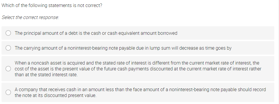 Which of the following statements is not correct?
Select the correct response:
The principal amount of a debt is the cash or cash equivalent amount borrowed
The carrying amount of a noninterest-bearing note payable due in lump sum will decrease as time goes by
When a noncash asset is acquired and the stated rate of interest is different from the current market rate of interest, the
cost of the asset is the present value of the future cash payments discounted at the current market rate of interest rather
than at the stated interest rate.
A company that receives cash in an amount less than the face amount of a noninterest-bearing note payable should record
the note at its discounted present value.
