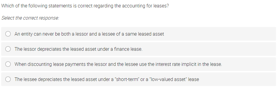 Which of the following statements is correct regarding the accounting for leases?
Select the correct response:
An entity can never be both a lessor and a lessee of a same leased asset
The lessor depreciates the leased asset under a finance lease.
When discounting lease payments the lessor and the lessee use the interest rate implicit in the lease.
The lessee depreciates the leased asset under a "short-term" or a "low-valued asset" lease

