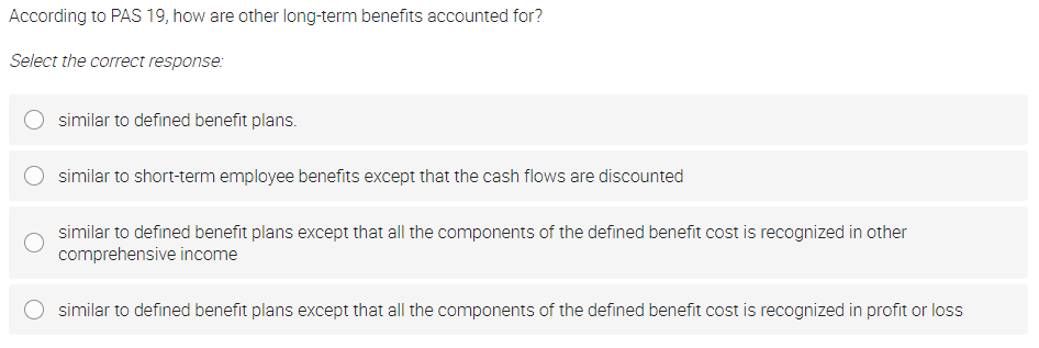 According to PAS 19, how are other long-term benefits accounted for?
Select the correct response:
similar to defined benefit plans.
similar to short-term employee benefits except that the cash flows are discounted
similar to defined benefit plans except that all the components of the defined benefit cost is recognized in other
comprehensive income
similar to defined benefit plans except that all the components of the defined benefit cost is recognized in profit or loss
