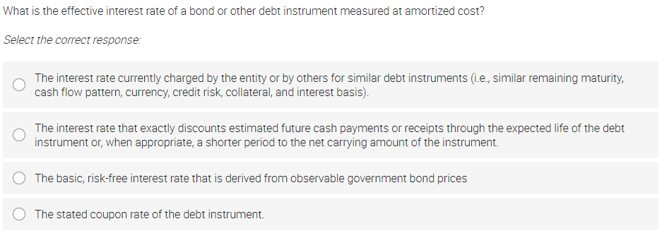 What is the effective interest rate of a bond or other debt instrument measured at amortized cost?
Select the correct response:
The interest rate currently charged by the entity or by others for similar debt instruments (i.e., similar remaining maturity,
cash flow pattern, currency, credit risk, collateral, and interest basis).
The interest rate that exactly discounts estimated future cash payments or receipts through the expected life of the debt
instrument or, when appropriate, a shorter period to the net carrying amount of the instrument.
The basic, risk-free interest rate that is derived from observable government bond prices
The stated coupon rate of the debt instrument.
