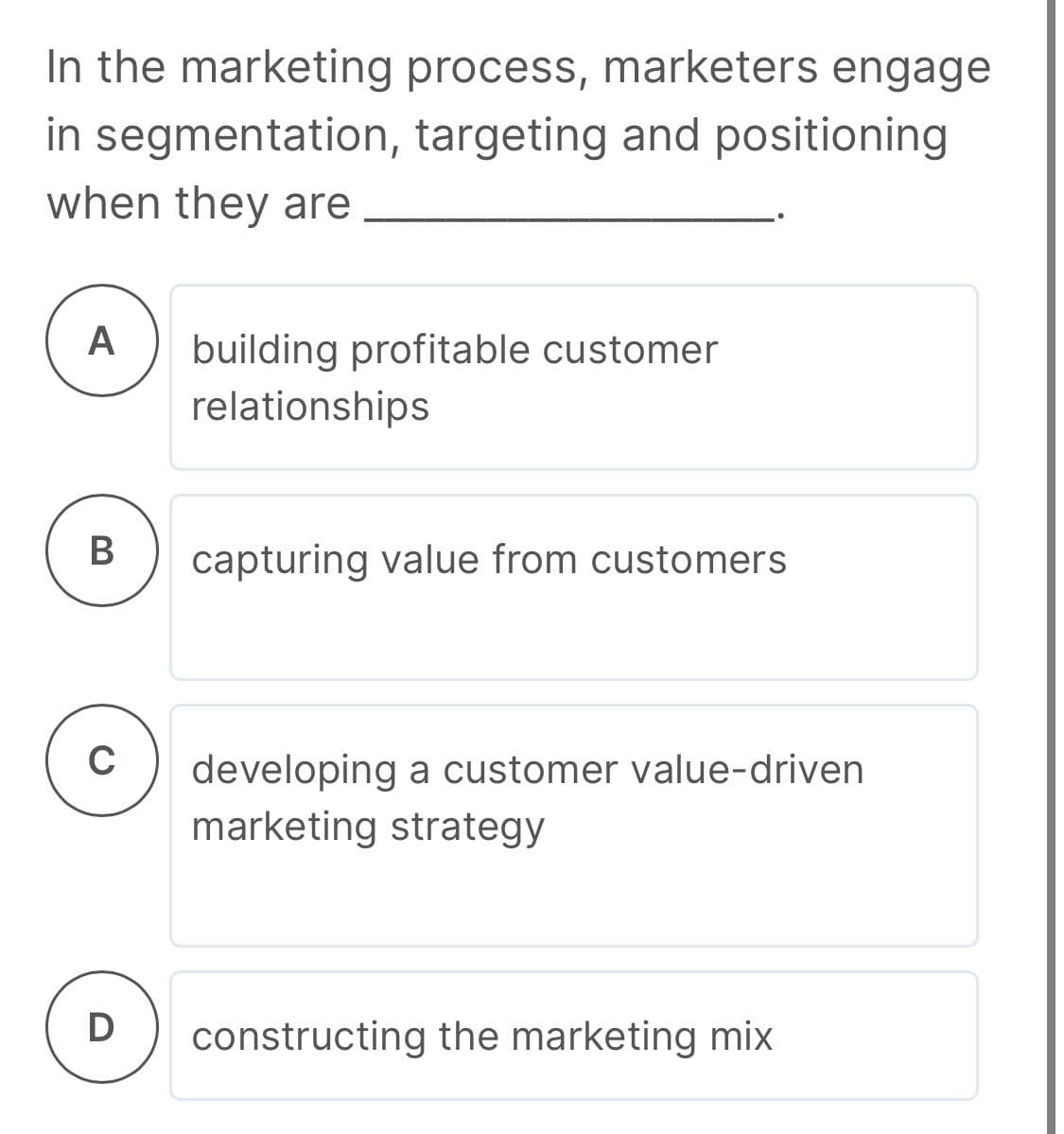 In the marketing process, marketers engage
in segmentation, targeting and positioning
when they are
A
building profitable customer
relationships
В
capturing value from customers
C
developing a customer value-driven
marketing strategy
D
constructing the marketing mix
