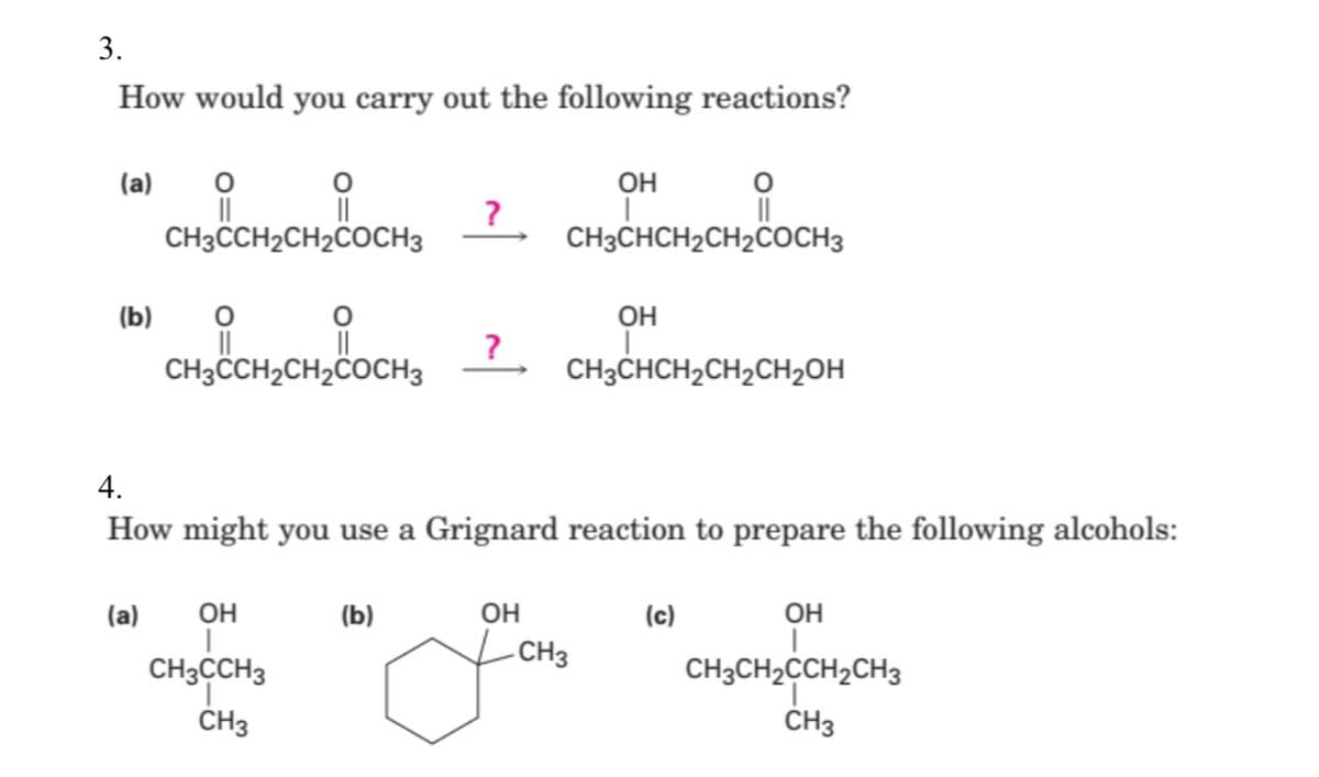3.
How would you carry out the following reactions?
(a)
он
II
CH3CCH2CH2COCH3
?
CH3CHCH2CH2COCH3
(b)
OH
CH3CCH2CH2COCH3
CH3CHCH2CH2CH2OH
4.
How might you use a Grignard reaction to prepare the following alcohols:
(a)
он
(b)
OH
(c)
он
-CH3
CH3CCH3
CH3CH2CCH2CH3
ČH3
CH3
