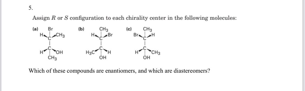 5.
Assign R or S configuration to each chirality center in the following molecules:
CH3
CH3
Br
(a)
Br
(b)
(c)
HaCH3
HaBr
H OH
CH3
H3C H
OH
H CH3
OH
Which of these compounds are enantiomers, and which are diastereomers?
