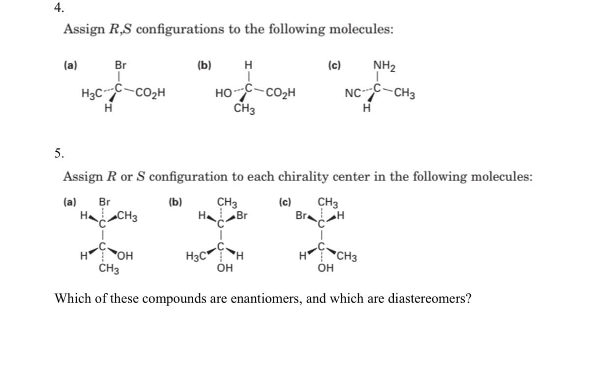 4.
Assign R,S configurations to the following molecules:
(a)
Br
(b)
H
(c)
NH2
H3C-CO2H
HOC-CO2H
CH3
NCC-CH3
H.
H
5.
Assign R or S configuration to each chirality center in the following molecules:
(a)
CH3
Br H
Br
(b)
CH3
Br
(c)
H CH3
Ha
H3C H
OH
OH
H
OH
H
"CH3
CH3
Which of these compounds are enantiomers, and which are diastereomers?
