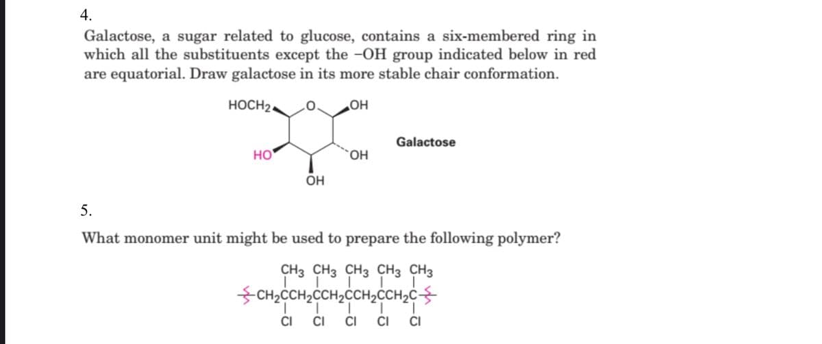 4.
Galactose, a sugar related to glucose, contains a six-membered ring in
which all the substituents except the –OH group indicated below in red
are equatorial. Draw galactose in its more stable chair conformation.
HOCH2.
HO
Galactose
но
ÕH
5.
What monomer unit might be used to prepare the following polymer?
CH3 CH3 CH3 CH3 CH3
CH2CCH2CCH2CCH,CCH2c-
CI
CI
CI
CI
CI
