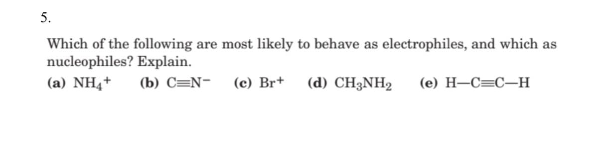 5.
Which of the following are most likely to behave as electrophiles, and which as
nucleophiles? Explain.
(a) NH4+
(b) C=N-
(c) Br+
(d) CH3NH2
(e) H–C=C-H
