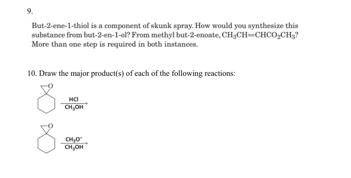 9.
But-2-ene-1-thiol is a component of skunk spray. How would you synthesize this
substance from but-2-en-1-ol? From methyl but-2-enoate, CH3CH=CHCO2CH3?
More than one step is required in both instances.
10. Draw the major product(s) of each of the following reactions:
HCI
CH;OH
CH30
CH;OH
