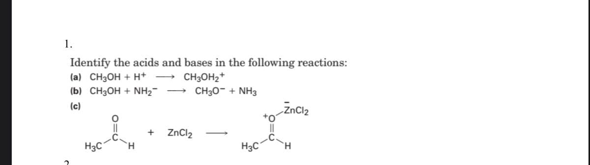 1.
Identify the acids and bases in the following reactions:
(a) CH3OH + H+
CH3OH2+
(b) СН3ОН + NН2
CH30- + NH3
(c)
ZnCl2
||
||
+
ZnCl2
H3C°
H.
H3C
H.
