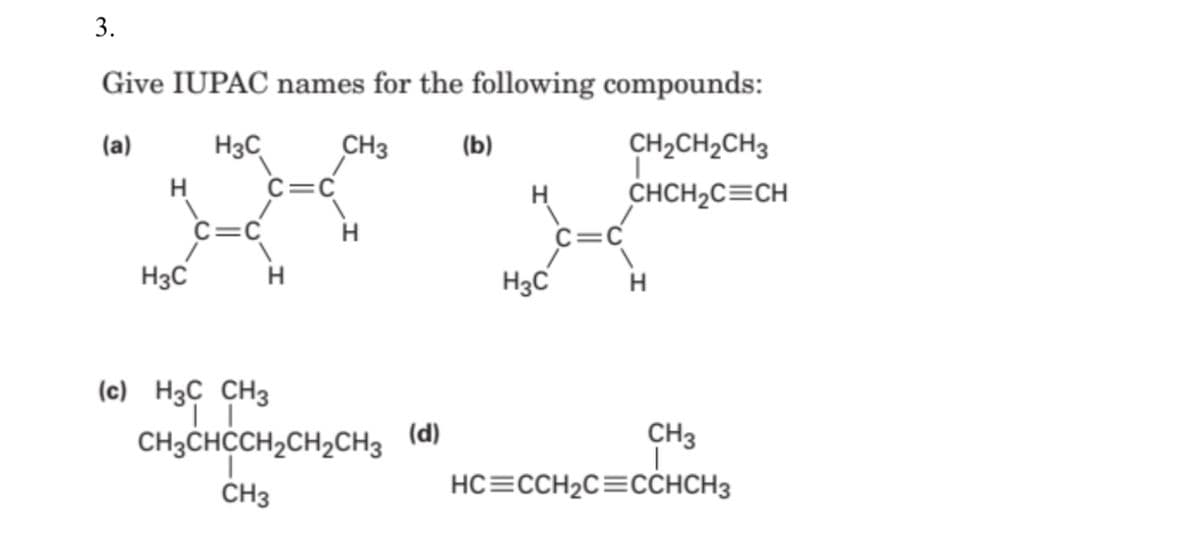 3.
Give IUPAC names for the following compounds:
(а)
H3C
CH3
(b)
CH2CH2CH3
H
C=C
CHCH2C=CH
C=C
H
H3C
H3C
H
(c) H3C CH3
CH3CHCCH,CH2CH3
(d)
CH3
CH3
HC=CCH2C=CCHCH3
