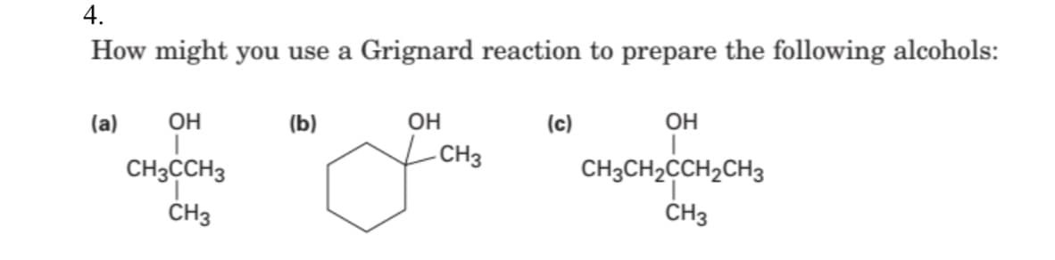 4.
How might you use a Grignard reaction to prepare the following alcohols:
(a)
(b)
ОН
(c)
ОН
ОН
I
T
CH3
CH3CCH3
CH3CH₂CCH₂CH3
CH3
CH3