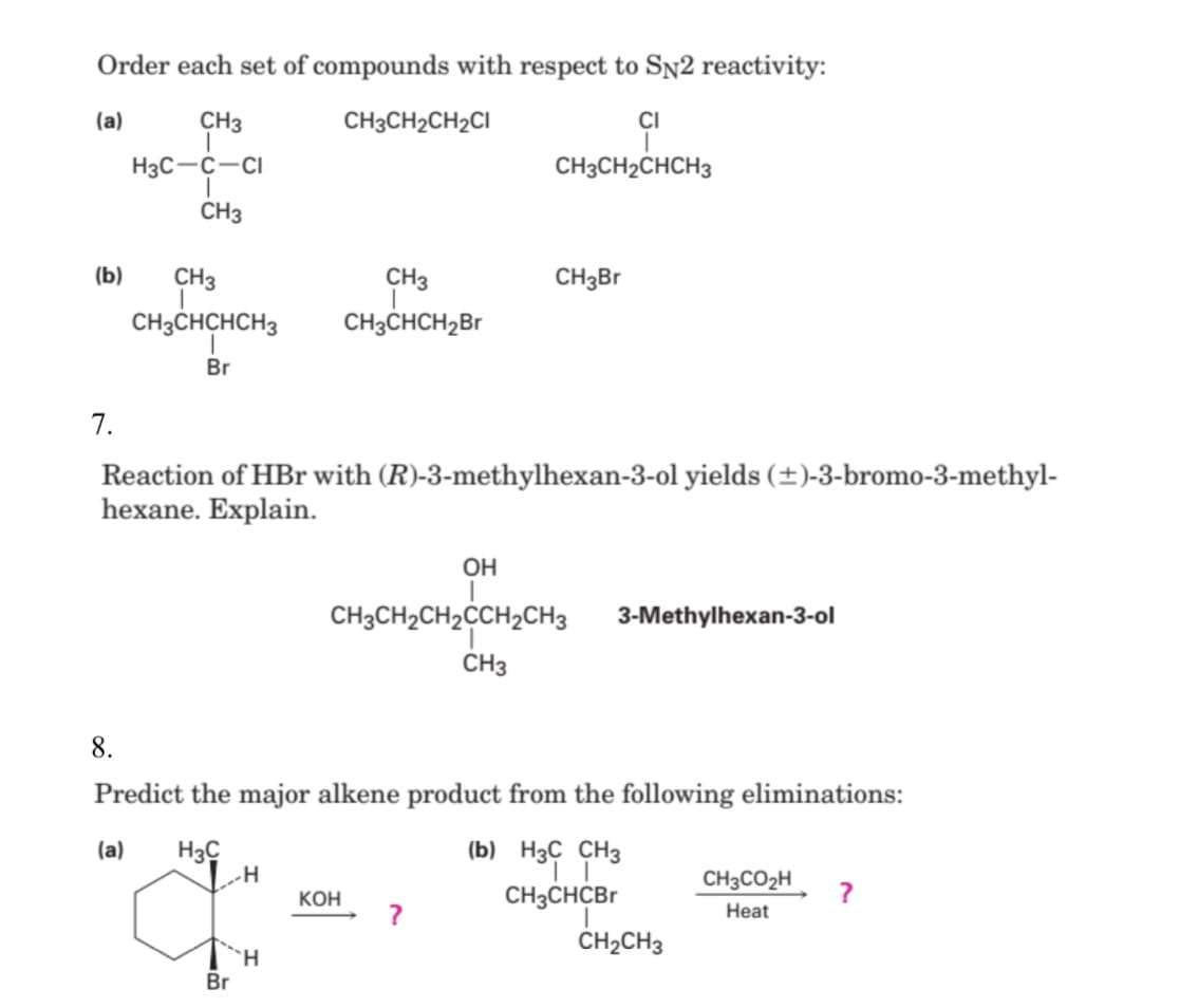 Order each set of compounds with respect to SN2 reactivity:
(a)
CH3
CH3CH2CH2CI
CI
H3C-C-CI
CH3CH2CHCH3
CH3
(b)
CH3
CH3
CH3B
CH3CHCHCH3
CH3CHCH,Br
Br
7.
Reaction of HBr with (R)-3-methylhexan-3-ol yields (±)-3-bromo-3-methyl-
hexane. Explain.
OH
CH3CH2CH2CCH2CH3
3-Methylhexan-3-ol
CH3
8.
Predict the major alkene product from the following eliminations:
(a)
H3C
(b) H3C CH3
CH3CO2H
КОН
CH3CHCBr
Heat
CH2CH3
H.
Br

