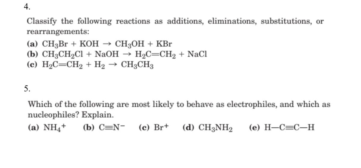 4.
Classify the following reactions as additions, eliminations, substitutions, or
rearrangements:
(а) CH3Br + KОН — СH3ОН + KBr
(b) СH3CH2CІ + NaOH
(c) H2C=CH2 + H2 → CH3CH3
H2C=CH2 + NaCl
5.
Which of the following are most likely to behave as electrophiles, and which as
nucleophiles? Explain.
(a) NH4+
(b) C=N-
(c) Br+
(d) CH3NH2
(е) Н—С—С-—н
