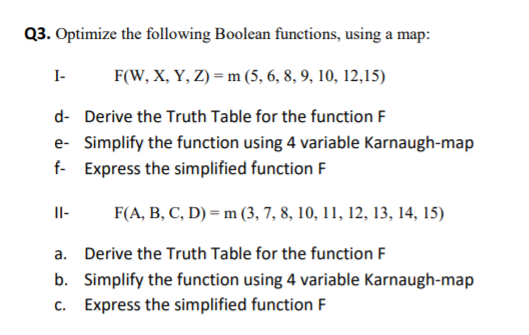 Q3. Optimize the following Boolean functions, using a map:
I-
F(W, X, Y, Z) = m (5, 6, 8, 9, 10, 12,15)
d- Derive the Truth Table for the function F
e- Simplify the function using 4 variable Karnaugh-map
f- Express the simplified function F
II-
F(A, B, C, D) = m (3, 7, 8, 10, 11, 12, 13, 14, 15)
a. Derive the Truth Table for the function F
b. Simplify the function using 4 variable Karnaugh-map
c. Express the simplified function F

