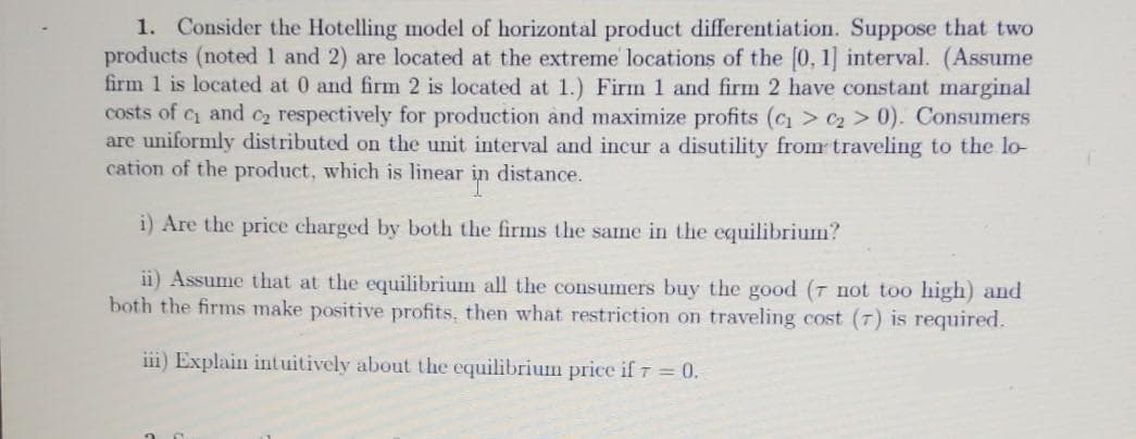 1. Consider the Hotelling model of horizontal product differentiation. Suppose that two
products (noted 1 and 2) are located at the extreme locations of the [0, 1] interval. (Assume
firm 1 is located at 0 and firm 2 is located at 1.) Firm 1 and firm 2 have constant marginal
costs of c and C2 respectively for production and maximize profits (c > C2 > 0). Consumers
are uniformly distributed on the unit interval and incur a disutility from traveling to the lo-
cation of the product, which is linear
distance.
i) Are the price charged by both the firms the same in the equilibrium?
ii) Assume that at the equilibrium all the consumers buy the good (7 not too high) and
both the firms make positive profits, then what restriction on traveling cost (7) is required.
iii) Explain intuitively about the equilibrium price if 7 0.
