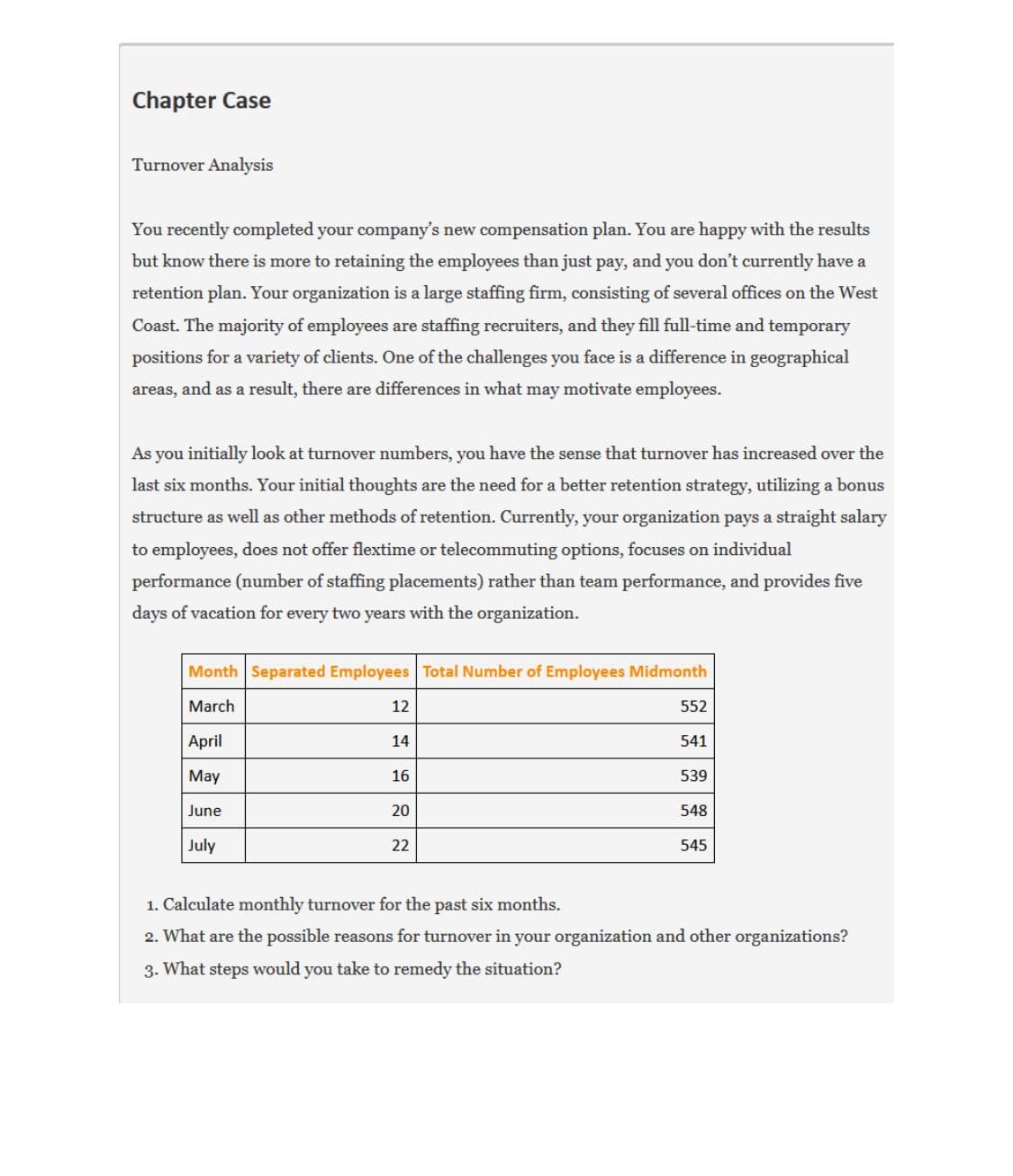 Chapter Case
Turnover Analysis
You recently completed your company's new compensation plan. You are happy with the results
but know there is more to retaining the employees than just pay, and you don't currently have a
retention plan. Your organization is a large staffing firm, consisting of several offices on the West
Coast. The majority of employees are staffing recruiters, and they fill full-time and temporary
positions for a variety of clients. One of the challenges you face is a difference in geographical
areas, and as a result, there are differences in what may motivate employees.
As you initially look at turnover numbers, you have the sense that turnover has increased over the
last six months. Your initial thoughts are the need for a better retention strategy, utilizing a bonus
structure as well as other methods of retention. Currently, your organization pays a straight salary
to employees, does not offer flextime or telecommuting options, focuses on individual
performance (number of staffing placements) rather than team performance, and provides five
days of vacation for every two years with the organization.
Month Separated Employees Total Number of Employees Midmonth
March
12
552
April
14
541
May
16
539
June
20
548
July
22
545
1. Calculate monthly turnover for the past six months.
2. What are the possible reasons for turnover in your organization and other organizations?
3. What steps would you take to remedy the situation?
