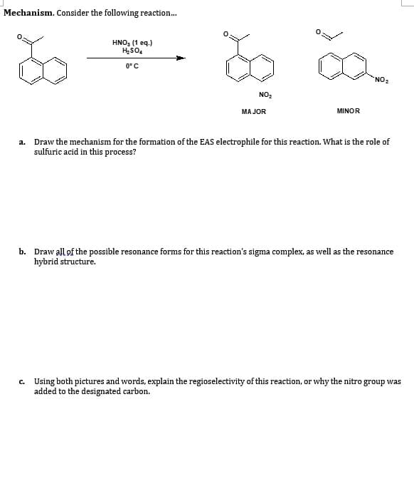 Mechanism. Consider the following reaction...
HNO, (1 eq.)
HSO,
0°C
"NO:
NO2
MA JOR
MINOR
a. Draw the mechanism for the formation of the EAS electrophile for this reaction. What is the role of
sulfuric acid in this process?
b. Draw all of the possible resonance forms for this reaction's sigma complex, as well as the resonance
hybrid structure.
c. Using both pictures and words, explain the regioselectivity of this reaction, or why the nitro group was
added to the designated carbon.
