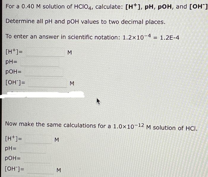 For a 0.40 M solution of HCIO4, calculate: [H+], pH, pOH, and [OH]
Determine all pH and pOH values to two decimal places.
To enter an answer in scientific notation: 1.2x10-4
1.2E-4
[H+]=
M
pH=
pOH=
[OH"]=
Now make the same calculations for a 1.0x10-12 M solution of HCI.
[H+]=
M
pH=
pOH=
[OH"]=
M
Σ
