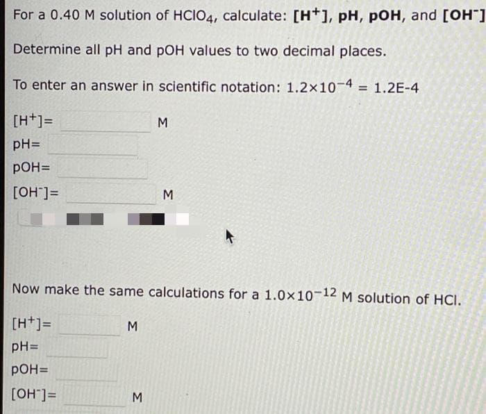 For a 0.40 M solution of HCIO4, calculate: [H+], pH, pOH, and [OH]
Determine all pH and pOH values to two decimal places.
To enter an answer in scientific notation: 1.2x10-4
1.2E-4
[H+]=
M
pH=
pOH=
[OH"]=
M
Now make the same calculations for a 1.0x10-12 M solution of HCI.
[H+]=
M
pH=
рон-
[OH"]=
M
