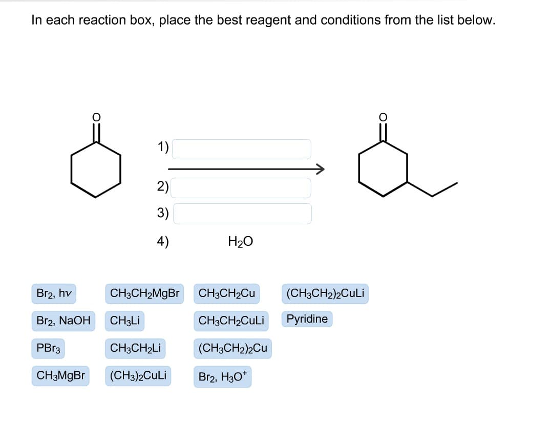 In each reaction box, place the best reagent and conditions from the list below.
1)
2)
3)
4)
H20
Br2, hv
CH3CH2M9BR
CH3CH2CU
(CH3CH2)2CuLi
Br2, NaOH
CH3LI
CH3CH2CULI
Pyridine
PBR3
CH3CH2LI
(CH3CH2)2Cu
CH3MGB.
(CH3)2CuLi
Br2, H3O*
