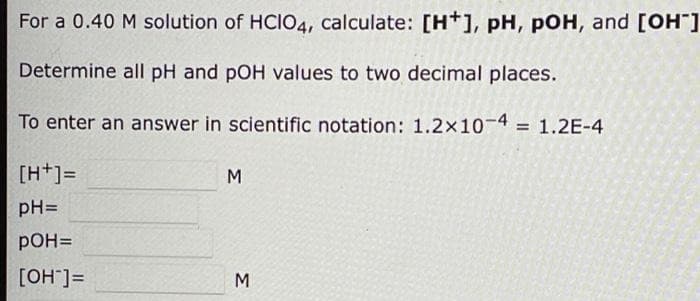 For a 0.40 M solution of HCIO4, calculate: [H+], pH, pOH, and [OH]
Determine all pH and pOH values to two decimal places.
To enter an answer in scientific notation: 1.2x10-4 = 1.2E-4
[H+]=
M
pH=
pOH=
[OH"]=
M
