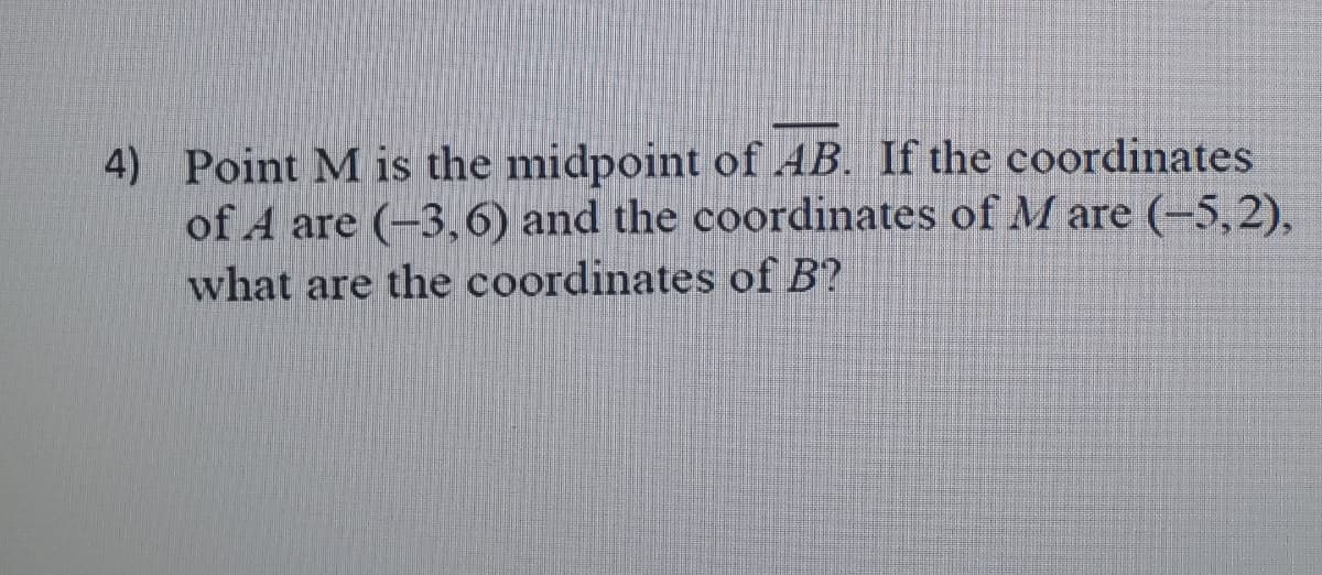 4) Point M is the midpoint of AB. If the coordinates
of A are (-3,6) and the coordinates of M are (-5,2),
what are the coordinates of B?
