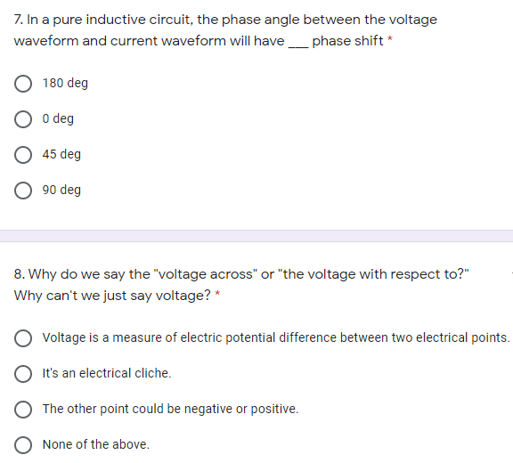 7. In a pure inductive circuit, the phase angle between the voltage
waveform and current waveform will havephase shift *
180 deg
O deg
45 deg
O 90 deg
8. Why do we say the "voltage across" or "the voltage with respect to?"
Why can't we just say voltage? *
Voltage is a measure of electric potential difference between two electrical points.
O It's an electrical cliche.
The other point could be negative or positive.
None of the above.
