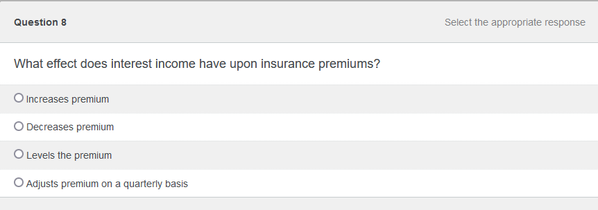 Question 8
What effect does interest income have upon insurance premiums?
O Increases premium
O Decreases premium
O Levels the premium
O Adjusts premium on a quarterly basis
Select the appropriate response