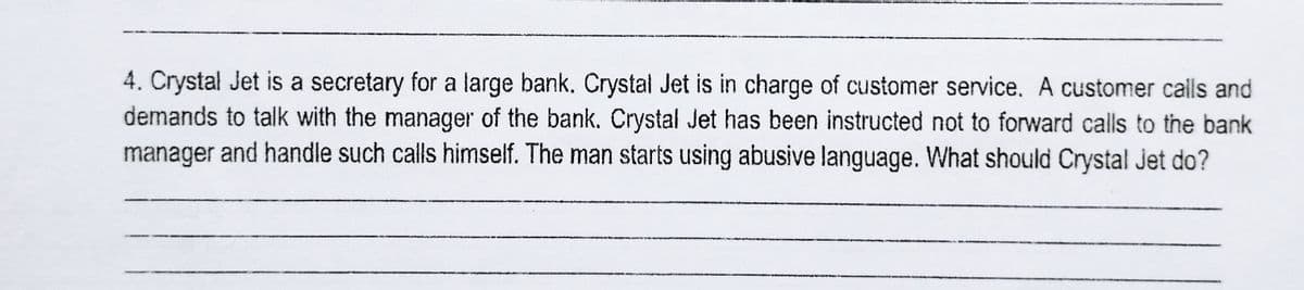 4. Crystal Jet is a secretary for a large bank. Crystal Jet is in charge of customer service. A customer calls and
demands to talk with the manager of the bank. Crystal Jet has been instructed not to forward calls to the bank
manager and handle such calls himself. The man starts using abusive language. What should Crystal Jet do?