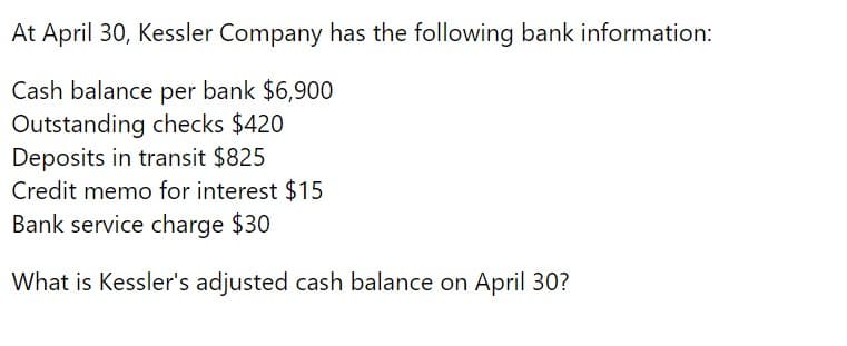 At April 30, Kessler Company has the following bank information:
Cash balance per bank $6,900
Outstanding checks $420
Deposits in transit $825
Credit memo for interest $15
Bank service charge $30
What is Kessler's adjusted cash balance on April 30?