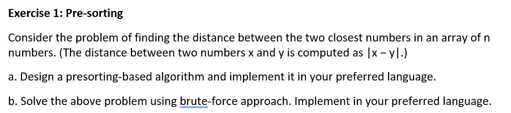 Exercise 1: Pre-sorting
Consider the problem of finding the distance between the two closest numbers in an array of n
numbers. (The distance between two numbers x and y is computed as |x-yl.)
a. Design a presorting-based algorithm and implement it in your preferred language.
b. Solve the above problem using brute-force approach. Implement in your preferred language.