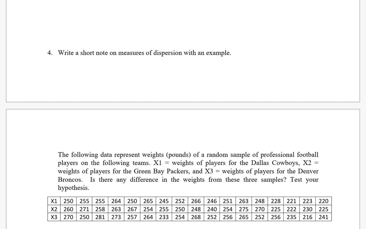 4. Write a short note on measures of dispersion with an example.
The following data represent weights (pounds) of a random sample of professional football
players on the following teams. X1 = weights of players for the Dallas Cowboys, X2 =
weights of players for the Denver
Is there any difference in the weights from these three samples? Test your
weights of players for the Green Bay Packers, and X3 =
Broncos.
hypothesis.
X1
250
255
255
264
250
265
245
252
266
246
251
263
248
228 221
223
220
X2
260
271
258
263
267
254
255
250
248
240
254
275
270
225 222
230
225
X3
270 250
281
273
257
264
233
254
268 252 256
265
252
256
235
216
241
