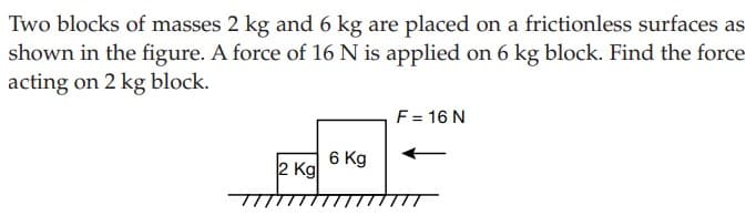 Two blocks of masses 2 kg and 6 kg are placed on a frictionless surfaces as
shown in the figure. A force of 16 N is applied on 6 kg block. Find the force
acting on 2 kg block.
F= 16 N
6 Kg
2 Kg
