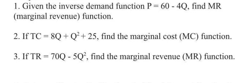 1. Given the inverse demand function P= 60 - 4Q, find MR
(marginal revenue) function.
2. If TC = 8Q+Q² + 25, find the marginal cost (MC) function.
3. If TR = 70Q - 5Q², find the marginal revenue (MR) function.