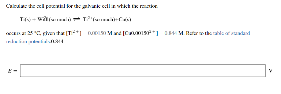 Calculate the cell potential for the galvanic cell in which the reaction
Ti(s) + With(so much) = Tỉ²+(so much)+Cu(s)
occurs at 25 °C, given that [Ti? + ] = 0.00150 M and [Cu0.001502 +] = 0.844 M. Refer to the table of standard
reduction potentials.0.844
E =
V
