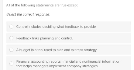 All of the following statements are true except
Select the correct response:
Control includes deciding what feedback to provide
Feedback links planning and control.
A budget is a tool used to plan and express strategy.
Financial accounting reports financial and nonfinancial information
that helps managers implement company strategies.

