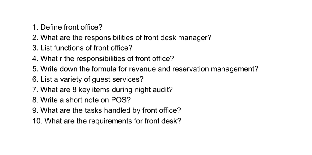 1. Define front office?
2. What are the responsibilities of front desk manager?
3. List functions of front office?
4. What r the responsibilities of front office?
5. Write down the formula for revenue and reservation management?
6. List a variety of guest services?
7. What are 8 key items during night audit?
8. Write a short note on POS?
9. What are the tasks handled by front office?
10. What are the requirements for front desk?