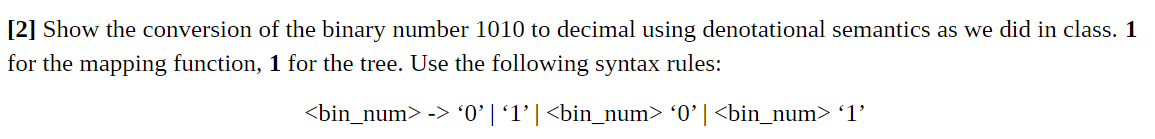[2] Show the conversion of the binary number 1010 to decimal using denotational semantics as we did in class. 1
for the mapping function, 1 for the tree. Use the following syntax rules:
<bin_num> -> '0’ | '1'| <bin_num> °0°| <bin_num> '1'
