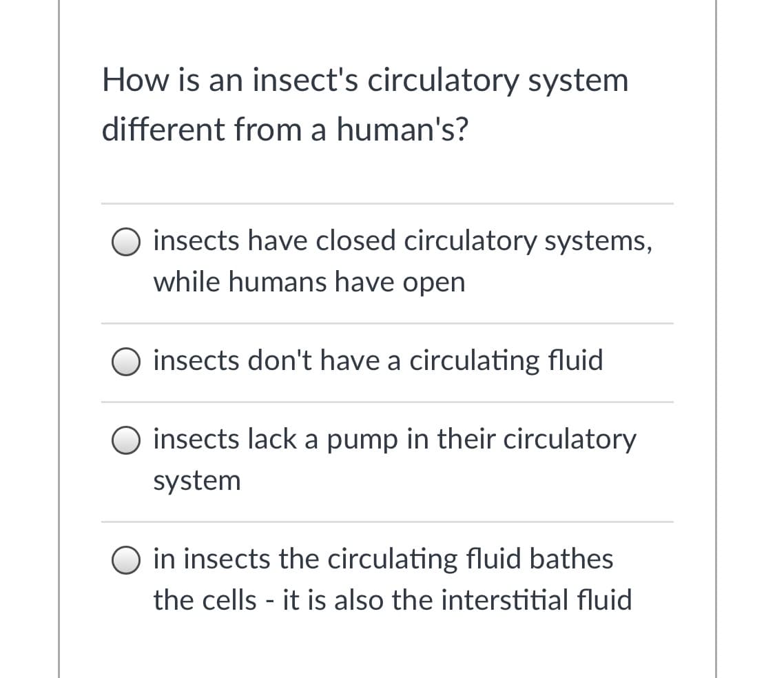 How is an insect's circulatory system
different from a human's?
O insects have closed circulatory systems,
while humans have open
O insects don't have a circulating fluid
O insects lack a pump in their circulatory
system
O in insects the circulating fluid bathes
the cells - it is also the interstitial fluid
